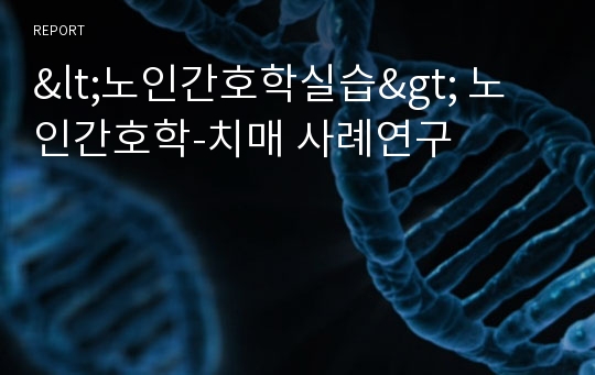 &lt;노인간호학실습&gt; 노인간호학-치매 사례연구