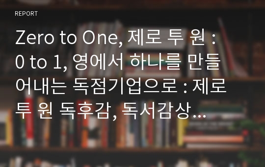 Zero to One, 제로 투 원 : 0 to 1, 영에서 하나를 만들어내는 독점기업으로 : 제로 투 원 독후감, 독서감상문(레포트)