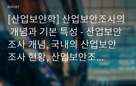 [산업보안학] 산업보안조사의 개념과 기본 특성 - 산업보안조사 개념, 국내의 산업보안조사 현황, 산업보안조사의 목적과 주체, 산업보안조사의 범위와 절차 및 한계, 산업보안조사의 특성과 영역