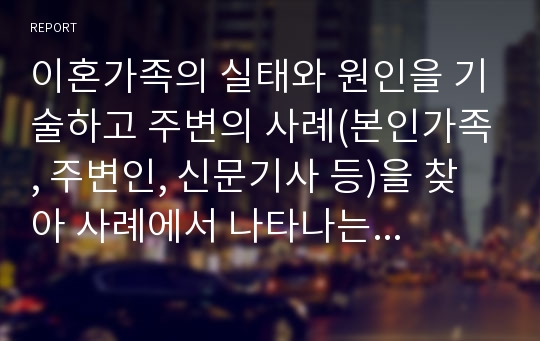 이혼가족의 실태와 원인을 기술하고 주변의 사례(본인가족, 주변인, 신문기사 등)을 찾아 사례에서 나타나는 이혼가족의 변화와 복지대책에 대한 자신의 의견을 제시하시오.