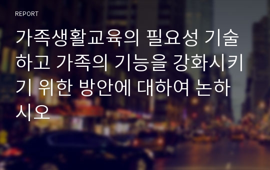 가족생활교육의 필요성 기술하고 가족의 기능을 강화시키기 위한 방안에 대하여 논하시오