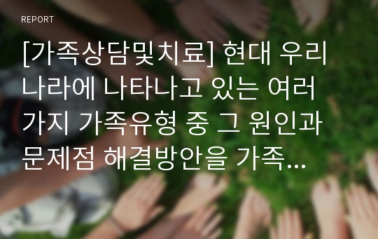 [가족상담및치료] 현대 우리나라에 나타나고 있는 여러 가지 가족유형 중 그 원인과 문제점 해결방안을 가족치료적 관점에서 쓰시오