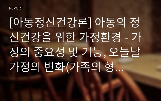 [아동정신건강론] 아동의 정신건강을 위한 가정환경 - 가정의 중요성 및 기능, 오늘날 가정의 변화(가족의 형태적 변화와 기능적 변화), 부모-자녀관계의 특성과 올바른 부모자녀 관계를 위한 대안