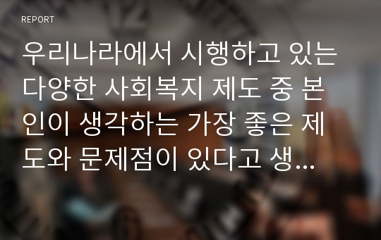 우리나라에서 시행하고 있는 다양한 사회복지 제도 중 본인이 생각하는 가장 좋은 제도와 문제점이 있다고 생각하는 제도를 선정하여 그 이유와 발전 방향에 대해서 쓰시오.