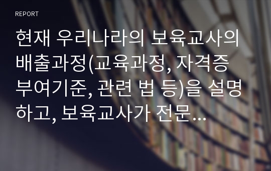 현재 우리나라의 보육교사의 배출과정(교육과정, 자격증 부여기준, 관련 법 등)을 설명하고, 보육교사가 전문성을 갖추기 위해 제도적으로 개선되어야 할 점이 무엇인지 자신의 견해를 정리해 봅시다.