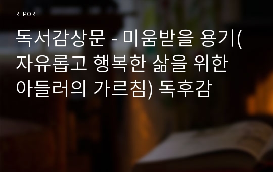 독서감상문 - 미움받을 용기(자유롭고 행복한 삶을 위한 아들러의 가르침) 독후감