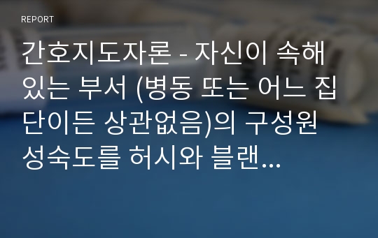 간호지도자론 - 자신이 속해 있는 부서 (병동 또는 어느 집단이든 상관없음)의 구성원 성숙도를 허시와 블랜차드의 상황모형, 맥그리거의 X·Y이론 및 아지리스의 미성숙․성숙이론에  근거하여 진단하고, 그 집단에 적절한 지도자 행동 스타일을 결정하시오. 그리고 현재의 지도자와 비교하시오.