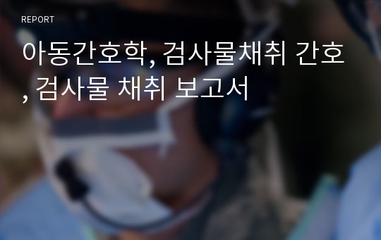 아동간호학, 검사물채취 간호, 검사물 채취 보고서