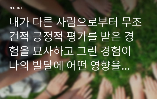 내가 다른 사람으로부터 무조건적 긍정적 평가를 받은 경험을 묘사하고 그런 경험이 나의 발달에 어떤 영향을 주었는지를 쓰시오