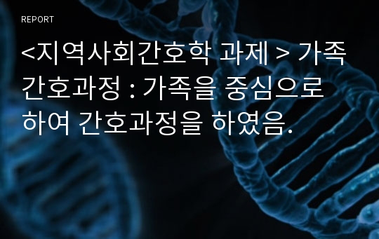 &lt;지역사회간호학 과제 &gt; 가족간호과정 : 가족을 중심으로 하여 간호과정을 하였음.