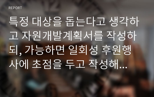 특정 대상을 돕는다고 생각하고 자원개발계획서를 작성하되, 가능하면 일회성 후원행사에 초점을 두고 작성해보세요.