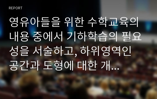 영유아들을 위한 수학교육의 내용 중에서 기하학습의 필요성을 서술하고, 하위영역인 공간과 도형에 대한 개념을 서술하고, 일상적인 생활 속에서 공간과 도형의 개념을 활용한 것을 찾아보고, 도형에 대한 연령별 이해를 서술하며, 유아교육기관에서의 기하편의 지도방법을 제시하시오