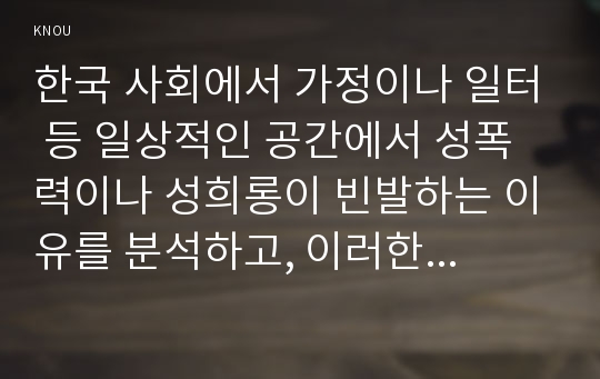 한국 사회에서 가정이나 일터 등 일상적인 공간에서 성폭력이나 성희롱이 빈발하는 이유를 분석하고, 이러한 현실을 변화시킬 수 있는 방법에 대해 논하시오