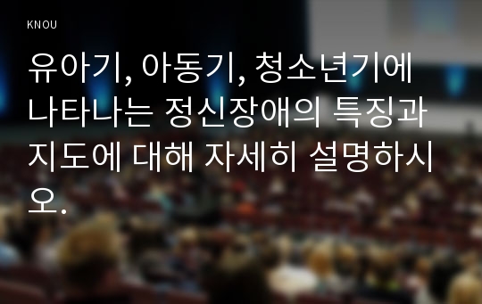 유아기, 아동기, 청소년기에 나타나는 정신장애의 특징과 지도에 대해 자세히 설명하시오.