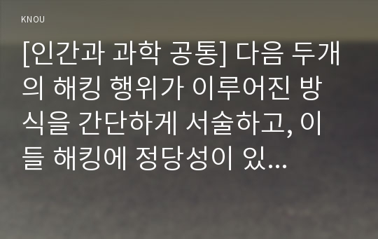 [인간과 과학 공통] 다음 두개의 해킹 행위가 이루어진 방식을 간단하게 서술하고, 이들 해킹에 정당성이 있다면 어떤 면에서 그러한지 생각해보시오.  : AshleyMadison.com 에 대한 익명의 해커들의 해킹과 이탈리아 해킹팀(Hacking Team)의 도움을 받아 이루어진 해킹들