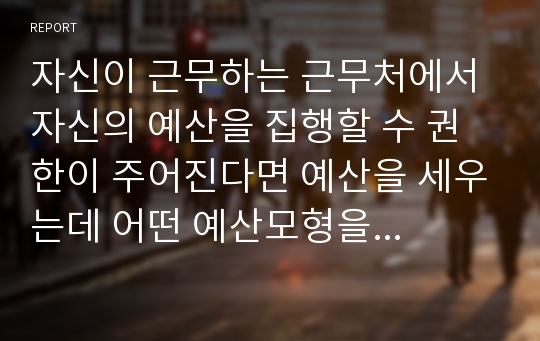 자신이 근무하는 근무처에서 자신의 예산을 집행할 수 권한이 주어진다면 예산을 세우는데 어떤 예산모형을 적용하여 세울 것을 보고서를 작성하시오.[내용기준] 1) 예산모형 대한 전반적인 설명 2) 예산편성절차를 설명3) 예산모형을 2가지 이상 모형을 결합하여, 설명 4) 학습자의 의견