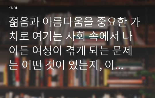 젊음과 아름다움을 중요한 가치로 여기는 사회 속에서 나이든 여성이 겪게 되는 문제는 어떤 것이 있는지, 이러한 점을 극복하고 주체적인 삶을 살 수 있기 위해서는 어떤 준비가 필요할 지에 대해서 구체적인 사례를 들어가면서 서술하시오.