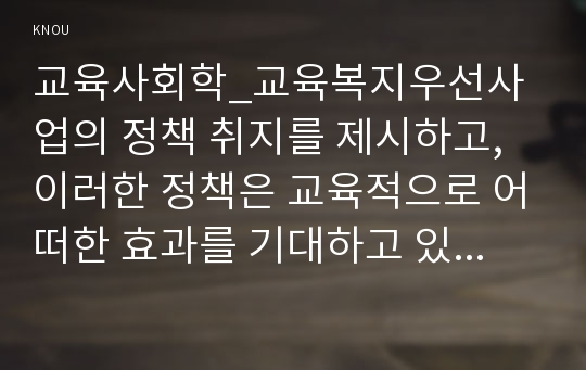 교육사회학_교육복지우선사업의 정책 취지를 제시하고,이러한 정책은 교육적으로 어떠한 효과를 기대하고 있는지, 기대한 효과가 어느 정도 달성되는지, 그리고 향후 어떤 부분 개선을 해야 하는지에 대하여 논의하시오.(교육사회학 교육복지우선사업 중간과제물)