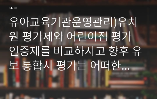 유아교육기관운영관리)유치원 평가제와 어린이집 평가 인증제를 비교하시고 향후 유보 통합시 평가는 어떠한 방향으로 이루어져야하는지 논하시오.