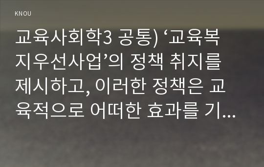 교육사회학3 공통) ‘교육복지우선사업’의 정책 취지를 제시하고, 이러한 정책은 교육적으로 어떠한 효과를 기대하고 있는지, 기대한 효과가 어느 정도 달성되는지, 그리고 향후 어떤 부분 개선을 해야 하는지에 대하여 논의하시오.