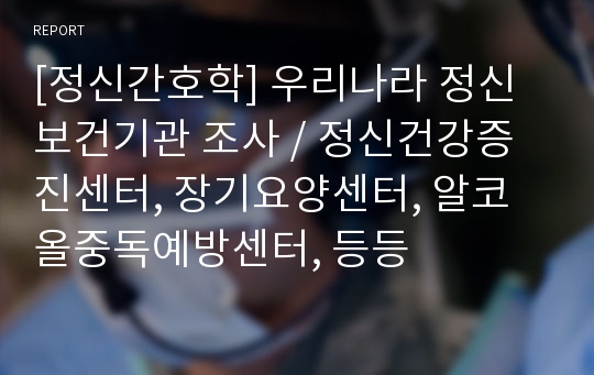 [정신간호학] 우리나라 정신보건기관 조사 / 정신건강증진센터, 장기요양센터, 알코올중독예방센터, 등등