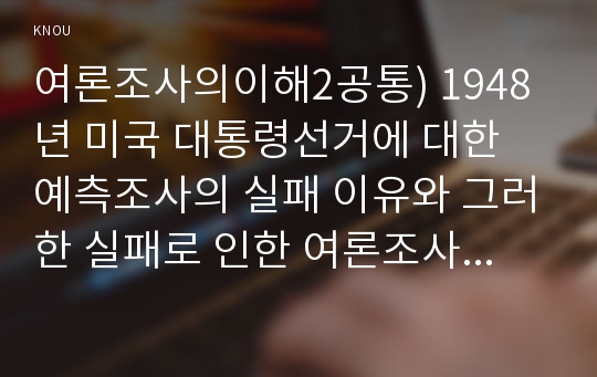 여론조사의이해2공통) 1948년 미국 대통령선거에 대한 예측조사의 실패 이유와 그러한 실패로 인한 여론조사 방법의 변화는 무엇인지 기술하시오