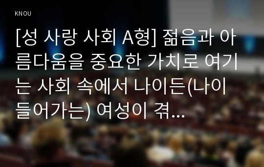 [성 사랑 사회 A형] 젊음과 아름다움을 중요한 가치로 여기는 사회 속에서 나이든(나이 들어가는) 여성이 겪게 되는 문제는 어떤 것이 있는지, 이러한 점을 극복하고 주체적인 삶을 살 수 있기 위해서는 어떤 준비가 필요할 지에 대해서 구체적인 사례를 들어가면서 서술하시오.