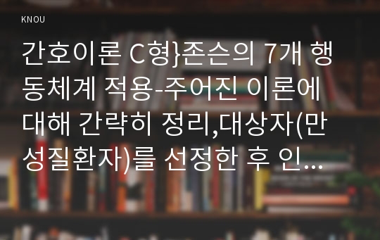 간호이론 C형}존슨의 7개 행동체계 적용-주어진 이론에 대해 간략히 정리,대상자(만성질환자)를 선정한 후 인구사회적, 생활습관특성 기술,존슨 간호이론의 주요 개념을 적용하여 사정하기,간호계획 작성 - 방송통신대학교 2016학년도 2학기 간호이론 C형 중간과제물 존슨의 7개 행동체계 적용