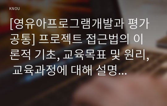 [영유아프로그램개발과평가 A형] 프로젝트 접근법의 이론적 기초, 교육목표 및 원리, 교육과정에 대해 설명하고, 한국 유아교육 현장에의 적용 시 강점과 약점에 관해 논하시오.