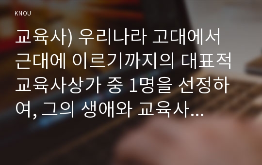 교육사) 우리나라 고대에서 근대에 이르기까지의 대표적 교육사상가 중 1명을 선정하여, 그의 생애와 교육사상의 특징을 설명하시오.