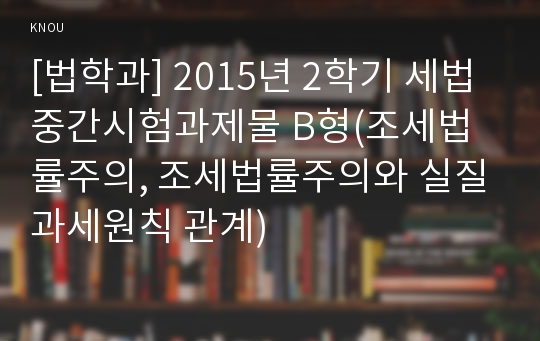 [법학과] 2015년 2학기 세법 중간시험과제물 B형(조세법률주의, 조세법률주의와 실질과세원칙 관계)