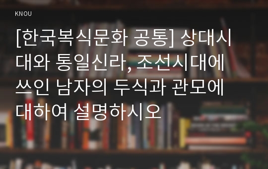 [한국복식문화 공통] 상대시대와 통일신라, 조선시대에 쓰인 남자의 두식과 관모에 대하여 설명하시오