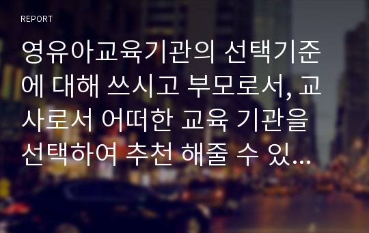 영유아교육기관의 선택기준에 대해 쓰시고 부모로서, 교사로서 어떠한 교육 기관을 선택하여 추천 해줄 수 있는지에 대해 기술하시오.