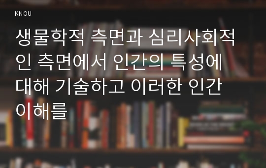 생물학적 측면과 심리사회적인 측면에서 인간의 특성에 대해 기술하고 이러한 인간 이해를