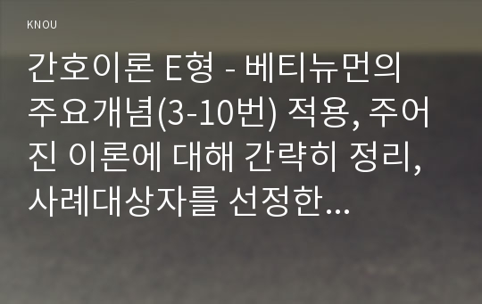 간호이론 E형 - 베티뉴먼의 주요개념(3-10번) 적용, 주어진 이론에 대해 간략히 정리, 사례대상자를 선정한 후 인구사회 및 생활습관특성 기술, 중요 개념을 적용하여 대상자 사정, 사정에 따른 간호문제와 중재안 기술, 결론제시-이론적용에 대한 본인의 의견중심 (방통대 간호이론E형 베티뉴먼의 주요개념(3-10번) 적용)