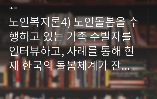 노인복지론4) 노인돌봄을 수행하고 있는 가족 수발자를 인터뷰하고, 사례를 통해 현재 한국의 돌봄체계가 잔여주의인지, 제도주의인지 분석하시오. *실제 인터뷰할 대상이 없을 경우, 자신이나 신문 등의 사례를 찾아 조사하시오.