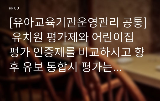 [유아교육기관운영관리 공통] 유치원 평가제와 어린이집 평가 인증제를 비교하시고 향후 유보 통합시 평가는 어떠한 방향으로 이루어져야하는지 논하시오