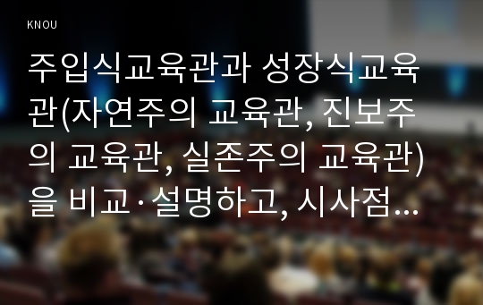 주입식교육관과 성장식교육관(자연주의 교육관, 진보주의 교육관, 실존주의 교육관)을 비교·설명하고, 시사점을 논하기, 피아제의 인지발달단계이론에 대해 설명하고, 그 교육적 시사점을 논하기