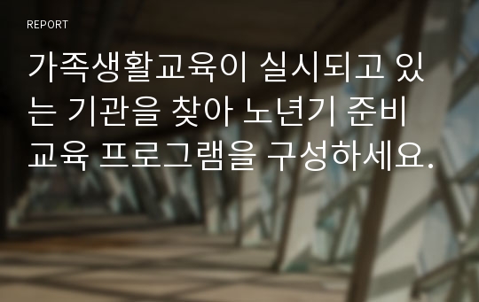 가족생활교육이 실시되고 있는 기관을 찾아 노년기 준비 교육 프로그램을 구성하세요.