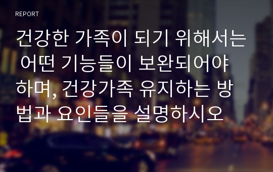 건강한 가족이 되기 위해서는 어떤 기능들이 보완되어야 하며, 건강가족 유지하는 방법과 요인들을 설명하시오