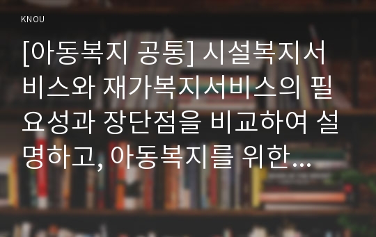 [아동복지 공통] 시설복지서비스와 재가복지서비스의 필요성과 장단점을 비교하여 설명하고, 아동복지를 위한 바람직한 실천방안을 논하시오.