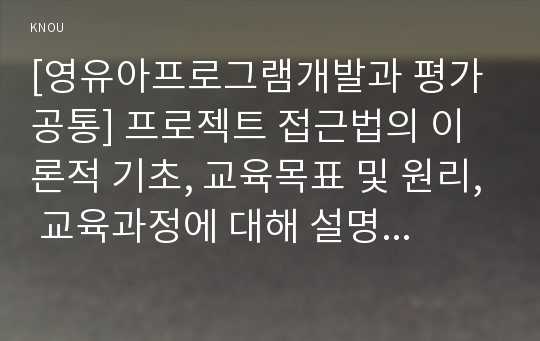 [영유아프로그램개발과평가 A형] 프로젝트 접근법의 이론적 기초, 교육목표 및 원리, 교육과정에 대해 설명하고, 한국 유아교육 현장에의 적용 시 강점과 약점에 관해 논하시오.