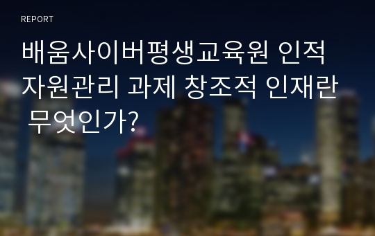 배움사이버평생교육원 인적자원관리 과제 창조적 인재란 무엇인가?