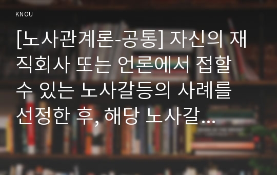 [노사관계론-공통] 자신의 재직회사 또는 언론에서 접할 수 있는 노사갈등의 사례를 선정한 후, 해당 노사갈등의 해소(또는 해결) 방안을 제시하시오. 단, 자신이 가장 바람직하다고 생각하는 노사관계의 주요이론(교재 3장 참고)을 선택하여, 선택한 이론에(예, 경제적 조합주의)의 논리를 바탕으로 노사갈등의 해소(또는 해결) 방안을 제시하시오.