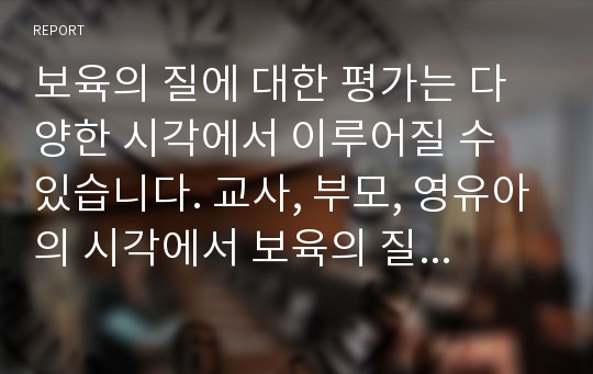 보육의 질에 대한 평가는 다양한 시각에서 이루어질 수 있습니다. 교사, 부모, 영유아의 시각에서 보육의 질에 대해 현장에서의 사례를 조사하여 정리하고 기록하시오