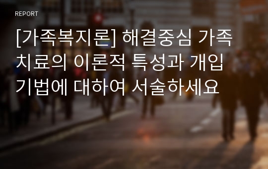 [가족복지론] 해결중심 가족치료의 이론적 특성과 개입 기법에 대하여 서술하세요