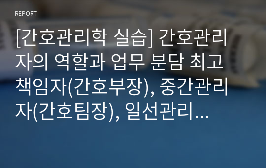 [간호관리학 실습] 간호관리자의 역할과 업무 분담 최고 책임자(간호부장), 중간관리자(간호팀장), 일선관리자(간호단 위관리자, 수간호사)