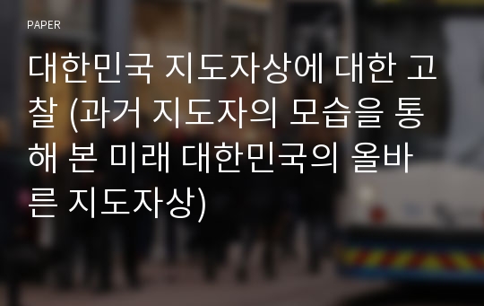 대한민국 지도자상에 대한 고찰 (과거 지도자의 모습을 통해 본 미래 대한민국의 올바른 지도자상)