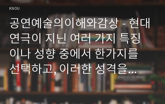 공연예술의이해와감상 - 현대연극이 지닌 여러 가지 특징이나 성향 중에서 한가지를 선택하고, 이러한 성격을 잘 드러내는 연극작품을 중심으로 현대연극이 과거의 연극과 다른 점이나 그것이 지닌 현대성에 대해서 논하시오