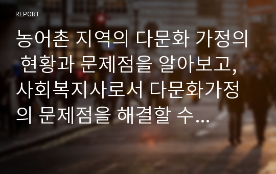 농어촌 지역의 다문화 가정의 현황과 문제점을 알아보고, 사회복지사로서 다문화가정의 문제점을 해결할 수 있는 해결방안에 대하여 자신의 생각을 논하세요.